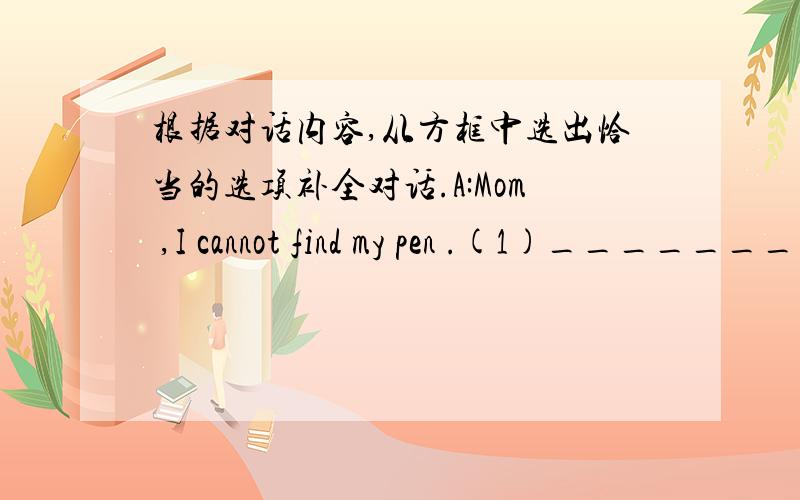 根据对话内容,从方框中选出恰当的选项补全对话.A:Mom ,I cannot find my pen .(1)__________B:Is it in your pencil box A:(2)__________ And it's not in my schoolbag .B:Look ,it's here (3)__________A:Thanks ,Mom .B:(4)__________ It's lat