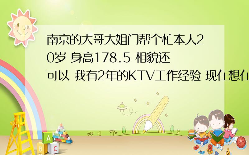 南京的大哥大姐门帮个忙本人20岁 身高178.5 相貌还可以 我有2年的KTV工作经验 现在想在南京找个KTV上班希望是有小费的那种 哪为大哥帮个忙啊 骗子就死一 边去 我可被骗怕了