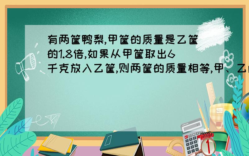 有两筐鸭梨,甲筐的质量是乙筐的1.8倍,如果从甲筐取出6千克放入乙筐,则两筐的质量相等,甲、乙两筐鸭梨