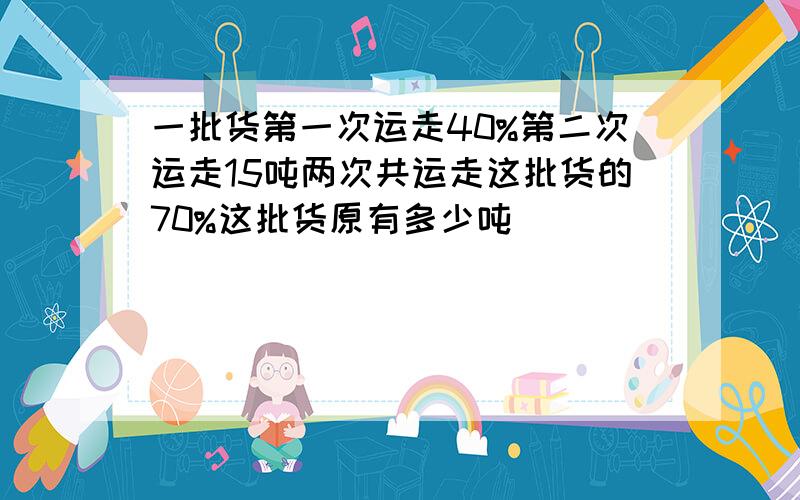 一批货第一次运走40%第二次运走15吨两次共运走这批货的70%这批货原有多少吨