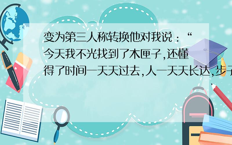 变为第三人称转换他对我说：“今天我不光找到了木匣子,还懂得了时间一天天过去,人一天天长达,步子也渐渐变大.”