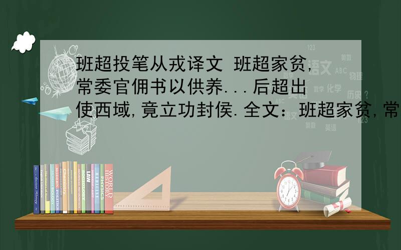 班超投笔从戎译文 班超家贫,常委官佣书以供养...后超出使西域,竟立功封侯.全文：班超家贫,常为官佣书以供养.久劳苦.尝辍业投笔叹曰：“大丈夫无它志略,犹当效傅介子、张骞立功异域,以