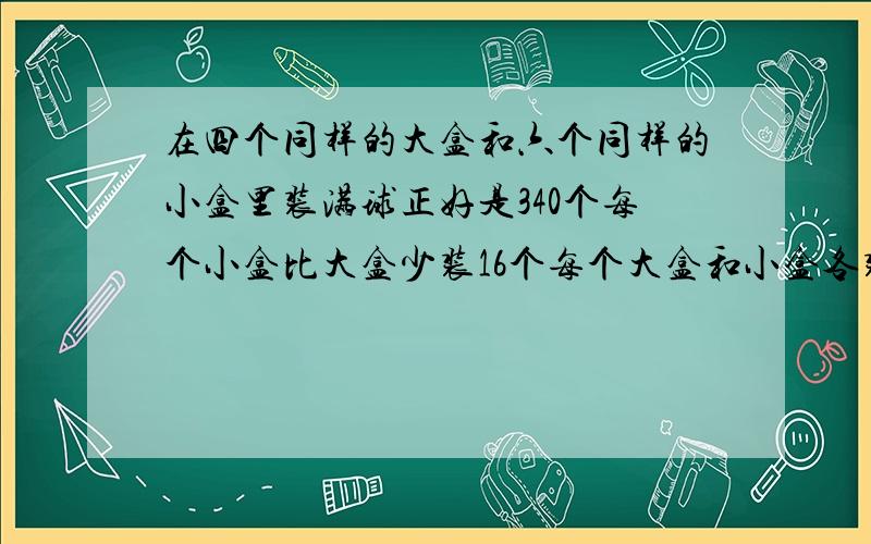 在四个同样的大盒和六个同样的小盒里装满球正好是340个每个小盒比大盒少装16个每个大盒和小盒各装多少个球?