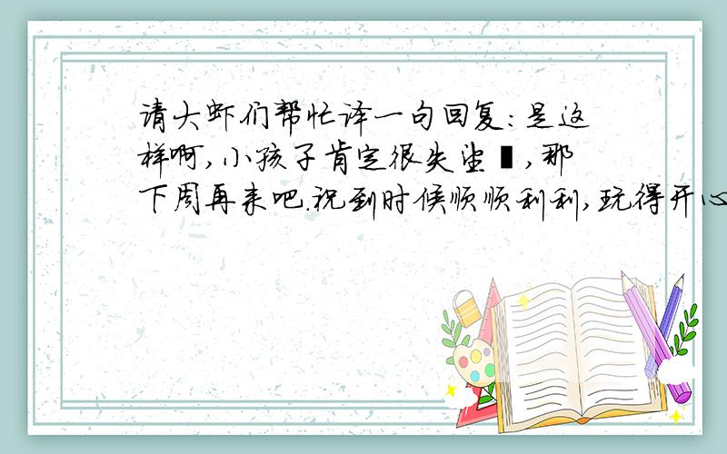 请大虾们帮忙译一句回复:是这样啊,小孩子肯定很失望啰,那下周再来吧.祝到时候顺顺利利,玩得开心点!