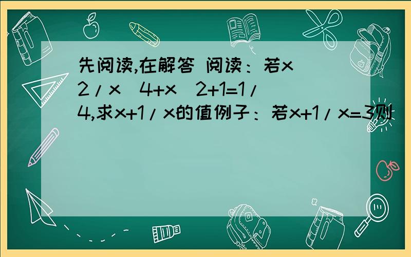 先阅读,在解答 阅读：若x^2/x^4+x^2+1=1/4,求x+1/x的值例子：若x+1/x=3则(x+1/x)²=9x²+1/x²=7所以x²/(x^4+x²+1)=1/(x²+1+1/x²)=1/(7+1)=1/8