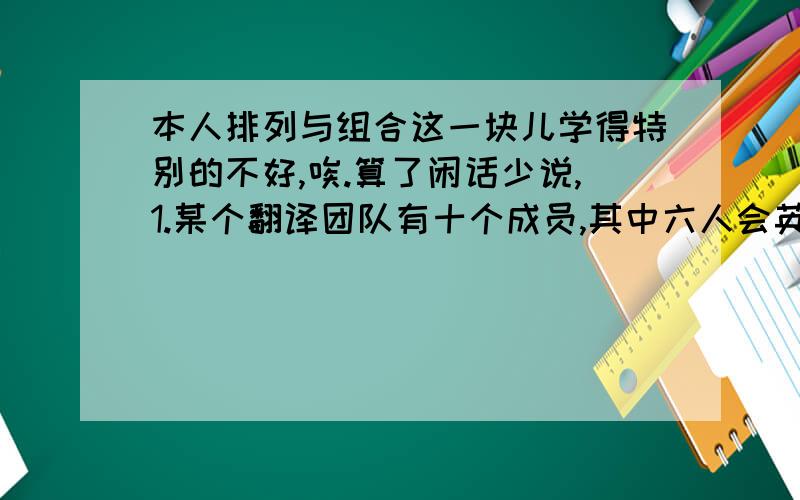 本人排列与组合这一块儿学得特别的不好,唉.算了闲话少说,1.某个翻译团队有十个成员,其中六人会英语,六人会法语,现要选出一个小组,要求其中四人会英语,死人会法语,人数不限,求有几种情