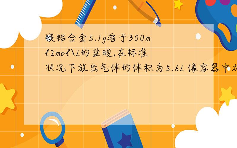 镁铝合金5.1g溶于300ml2mol\L的盐酸,在标准状况下放出气体的体积为5.6L 像容器中加入500ml的NAOH 若白色沉淀只有氯化镁,那NOAH 浓度是不是1.2 我觉得既然aloh3要完全沉淀,那就得4mol 再前面2mol