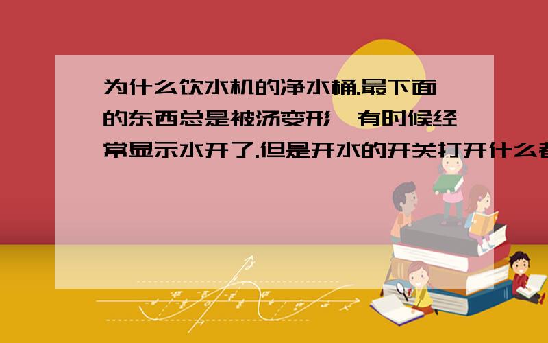 为什么饮水机的净水桶.最下面的东西总是被汤变形,有时候经常显示水开了.但是开水的开关打开什么都不流..偶尔还出现冒气现象..最近水开的时候声音一直很大.却不是咕咚咕咚的声音.听着