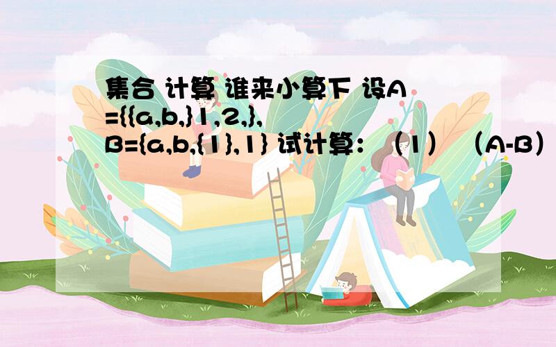 集合 计算 谁来小算下 设A={{a,b,}1,2,},B={a,b,{1},1} 试计算：（1） （A-B）; (2) (A U B) (3) (A U B)-(A U(反过来) B)呵呵