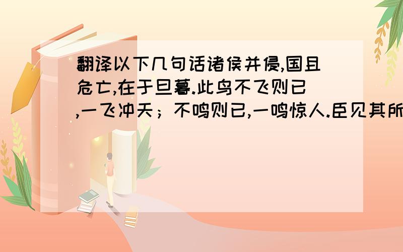 翻译以下几句话诸侯并侵,国且危亡,在于旦暮.此鸟不飞则已,一飞冲天；不鸣则已,一鸣惊人.臣见其所持者狭而所欲者奢.酒急则乱,乐极则悲,万事尽然.