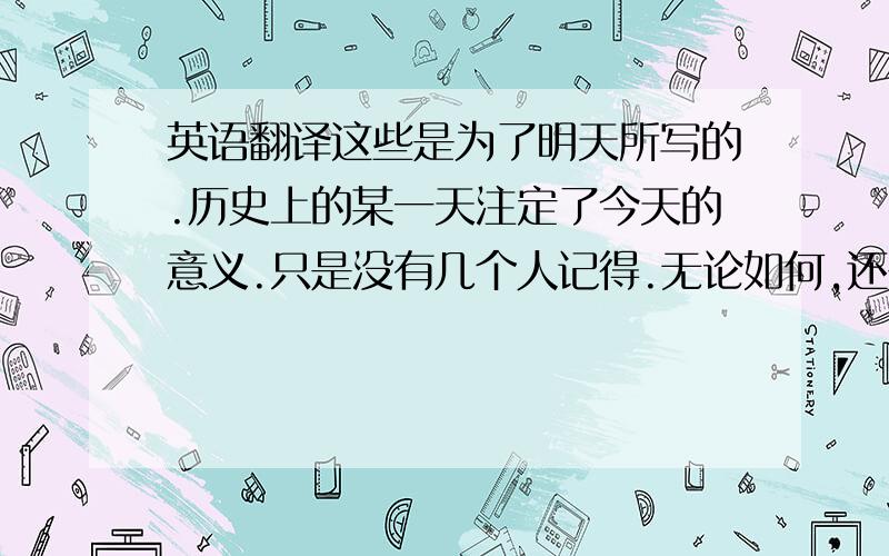 英语翻译这些是为了明天所写的.历史上的某一天注定了今天的意义.只是没有几个人记得.无论如何,还是希望今天快乐渡过.