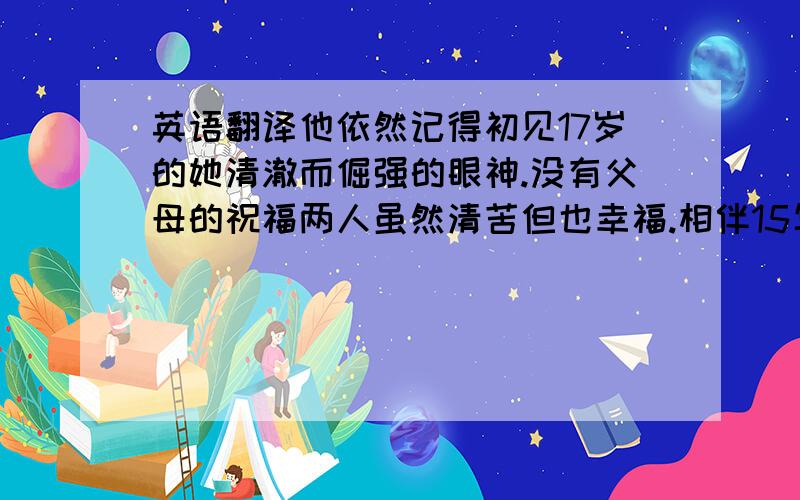 英语翻译他依然记得初见17岁的她清澈而倔强的眼神.没有父母的祝福两人虽然清苦但也幸福.相伴15年后她不幸病逝,留下他靠回忆度过余生.最终他登上了用十年时间亲手设计的铁塔最高层,在