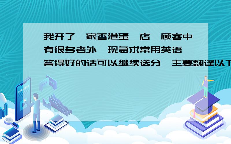 我开了一家香港蛋挞店,顾客中有很多老外,现急求常用英语,答得好的话可以继续送分,主要翻译以下对话：（蛋挞可以用TSAI代替）请问您要来份蛋挞吗?我们有六种口味的,您要哪一种?A是甜味