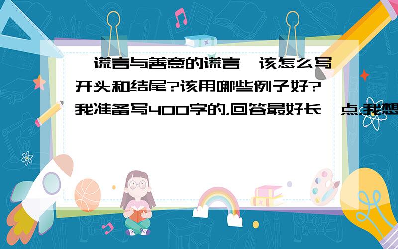 《谎言与善意的谎言》该怎么写开头和结尾?该用哪些例子好?我准备写400字的，回答最好长一点，我想写有点哲理的，有淡淡的伤感，行么？写善意的谎言好的。