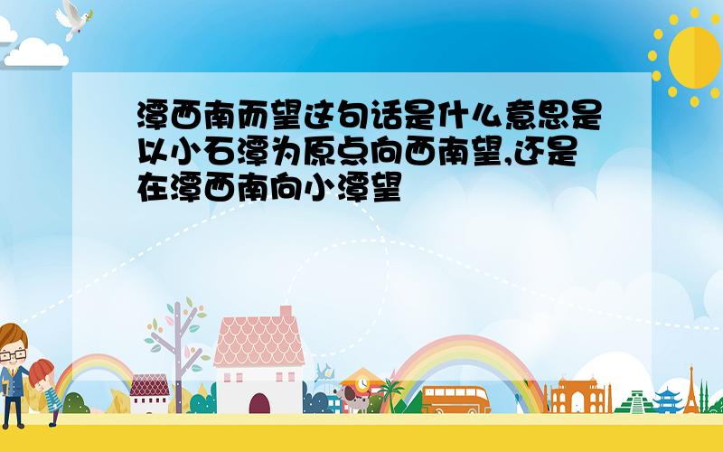 潭西南而望这句话是什么意思是以小石潭为原点向西南望,还是在潭西南向小潭望