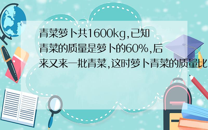 青菜萝卜共1600kg,已知青菜的质量是萝卜的60%,后来又来一批青菜,这时萝卜青菜的质量比3：4.这个菜场后来又运来青菜多少千克?