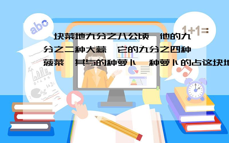 一块菜地九分之八公顷,他的九分之二种大蒜,它的九分之四种菠菜,其与的种萝卜,种萝卜的占这块地得几分之几?