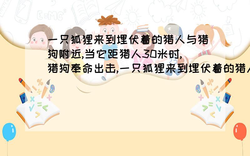 一只狐狸来到埋伏着的猎人与猎狗附近,当它距猎人30米时,猎狗奉命出击,一只狐狸来到埋伏着的猎人与猎狗附近,当它距猎人30米时,猎狗奉命出击,狐狸转身逃窜.已知猎狗每一跳前进2米,狐狸每