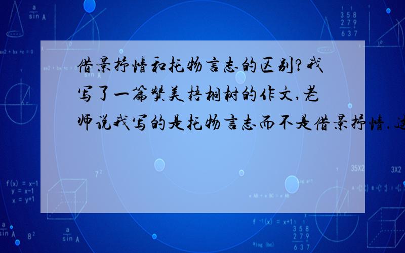 借景抒情和托物言志的区别?我写了一篇赞美梧桐树的作文,老师说我写的是托物言志而不是借景抒情.这两者有何区别?借景抒情的作文应该怎么写?