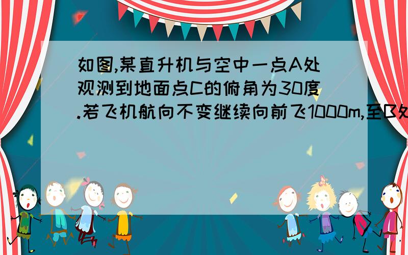 如图,某直升机与空中一点A处观测到地面点C的俯角为30度.若飞机航向不变继续向前飞1000m,至B处观测到地控制点C的俯角为45度,问飞机在向前飞行多少m与地面控制点C的距离最近