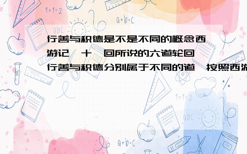 行善与积德是不是不同的概念西游记,十一回所说的六道轮回,行善与积德分别属于不同的道,按照西游记这些说法应该属于不同的概念如果是不同的概念到底是行善大还是积德大