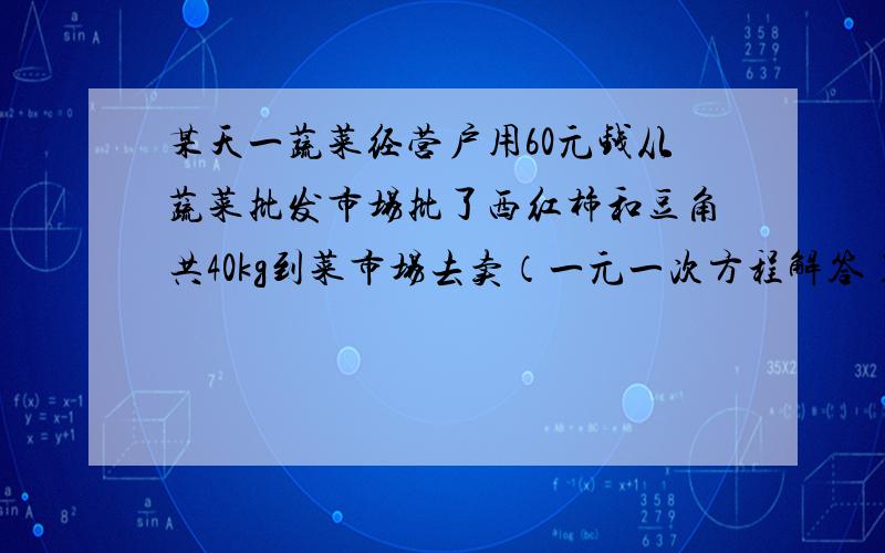 某天一蔬菜经营户用60元钱从蔬菜批发市场批了西红柿和豆角共40kg到菜市场去卖（一元一次方程解答）某天一蔬菜经营户用60元钱从蔬菜批发市场批了西红柿和豆角共40kg到菜市场去卖,西红柿