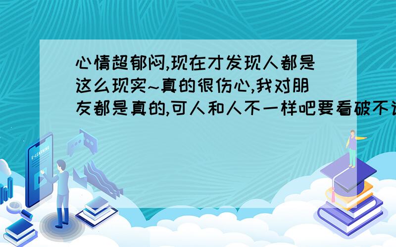 心情超郁闷,现在才发现人都是这么现实~真的很伤心,我对朋友都是真的,可人和人不一样吧要看破不说破吗?我学不来~wo 门都太善良,真的应该狠一点