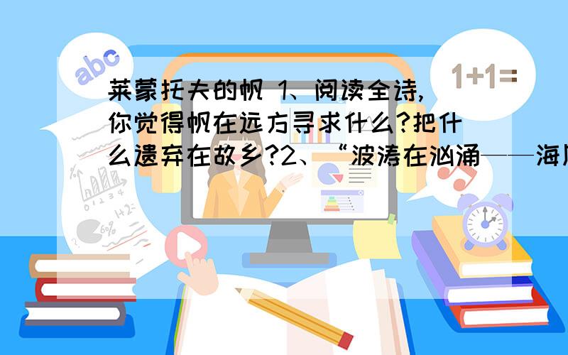 莱蒙托夫的帆 1、阅读全诗,你觉得帆在远方寻求什么?把什么遗弃在故乡?2、“波涛在汹涌——海风在呼啸,桅杆弓起了腰在轧轧作响……”展现了怎样的画面?3、诗歌中“故乡”、“作响”后