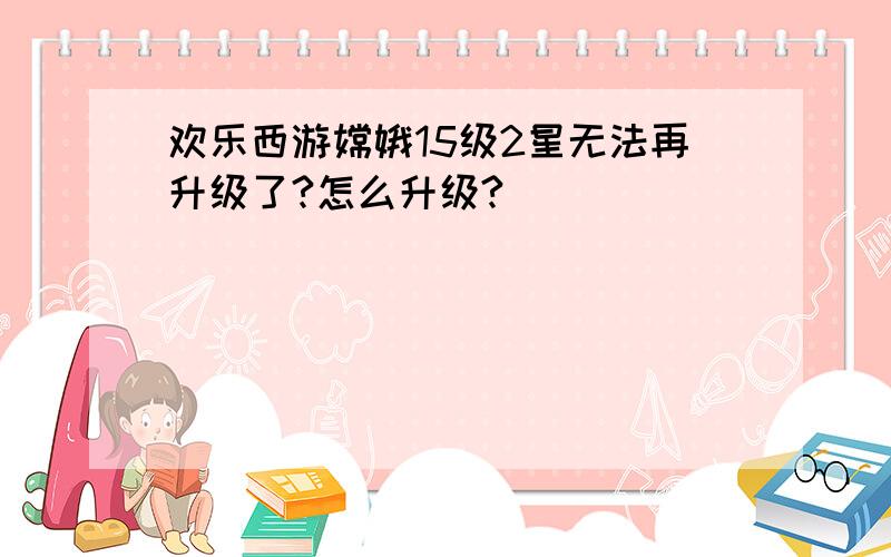 欢乐西游嫦娥15级2星无法再升级了?怎么升级?