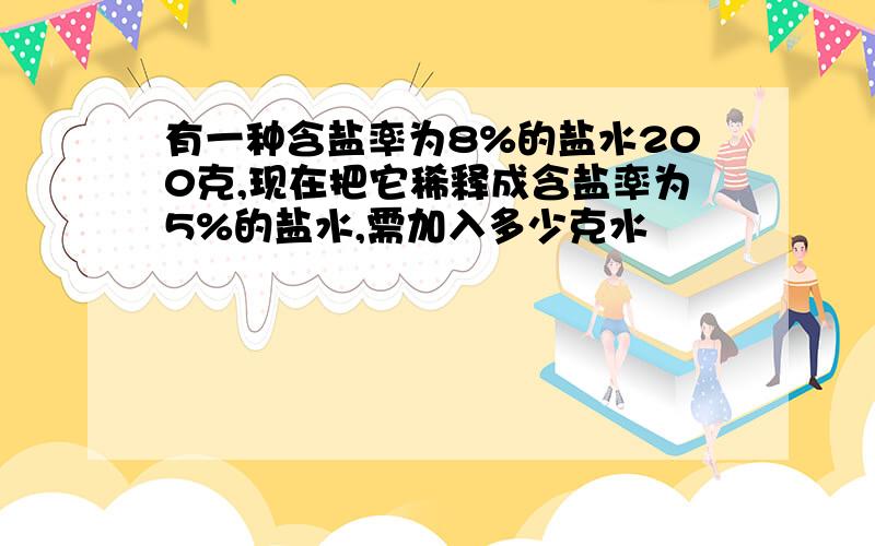 有一种含盐率为8%的盐水200克,现在把它稀释成含盐率为5%的盐水,需加入多少克水