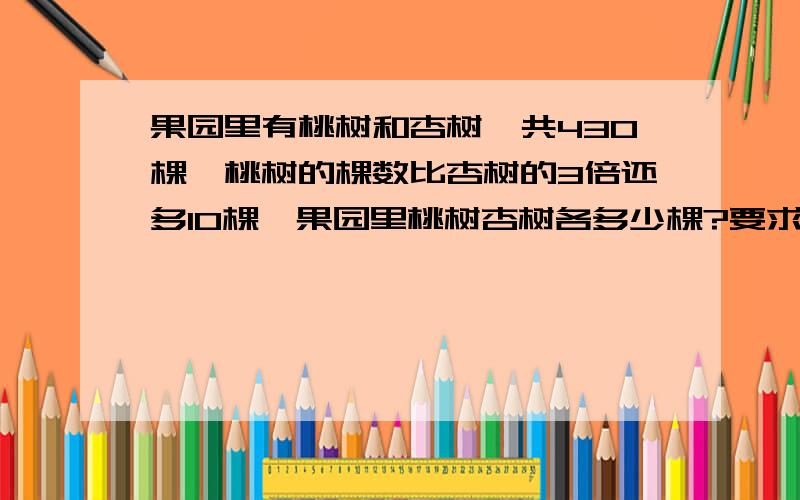 果园里有桃树和杏树,共430棵,桃树的棵数比杏树的3倍还多10棵,果园里桃树杏树各多少棵?要求用方程算式解方程的时候详细一点.因为我只会列不会解.谢谢各位大哥哥大姐姐了