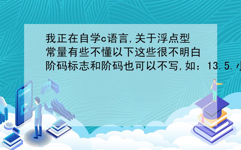 我正在自学c语言,关于浮点型常量有些不懂以下这些很不明白阶码标志和阶码也可以不写,如：13.5.小数点后面,阶码标志之前的那部分整数可以不写（9.E5）,小数点之前的整数也可以不写（.96e-