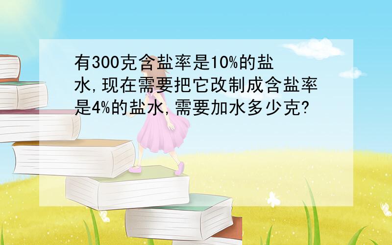 有300克含盐率是10%的盐水,现在需要把它改制成含盐率是4%的盐水,需要加水多少克?