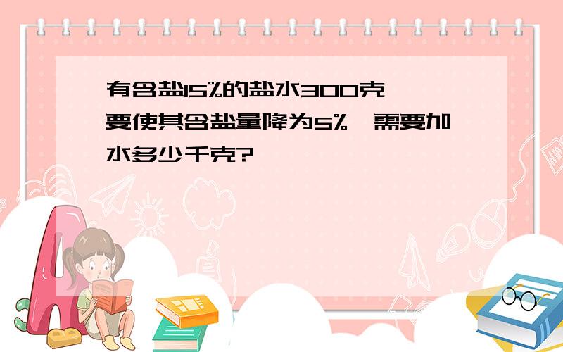 有含盐15%的盐水300克,要使其含盐量降为5%,需要加水多少千克?