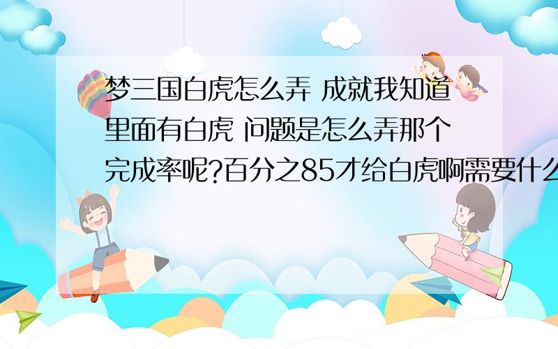 梦三国白虎怎么弄 成就我知道里面有白虎 问题是怎么弄那个完成率呢?百分之85才给白虎啊需要什么装备呢我目前才18级= = 装备也不算很好 是炎帝套 他们都说打什么什么半个月左右就出白虎