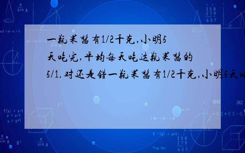 一瓶果酱有1/2千克,小明5天吃完,平均每天吃这瓶果酱的5/1.对还是错一瓶果酱有1/2千克,小明5天吃完,平均每天吃这瓶果酱的1/5.对还是错.刚才打错了。要讲明白！