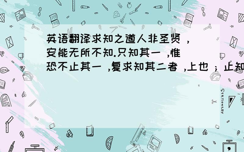 英语翻译求知之道人非圣贤 ,安能无所不知.只知其一 ,惟恐不止其一 ,复求知其二者 ,上也 ; 止知其一 ,因人言 ,始知有其二者 ,次也 ; 止知其一 ,人言有其二而莫之信者 ,又其次也 ; 止知其一 ,