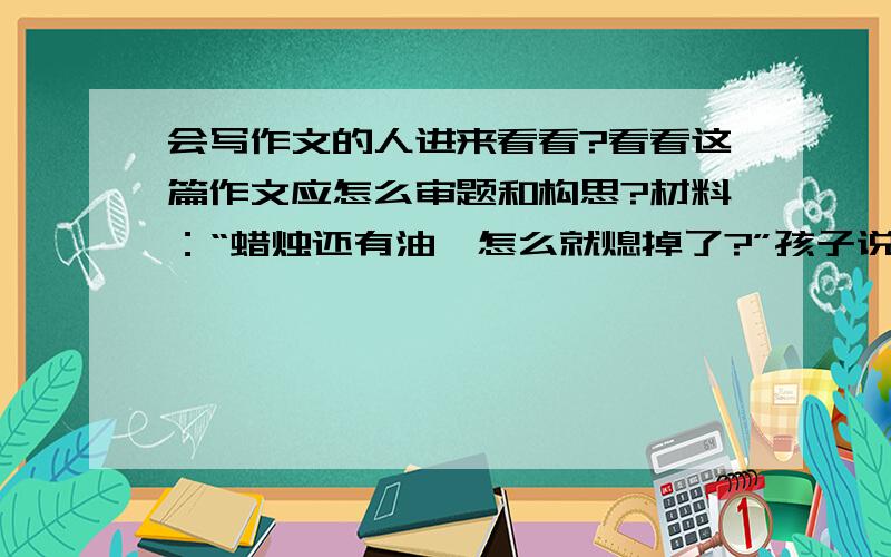 会写作文的人进来看看?看看这篇作文应怎么审题和构思?材料：“蜡烛还有油,怎么就熄掉了?”孩子说.“蜡烛的心烧完了,当然就熄了.”爸爸说.“没有心的蜡烛不会烧,没有心的人呢?”孩子说