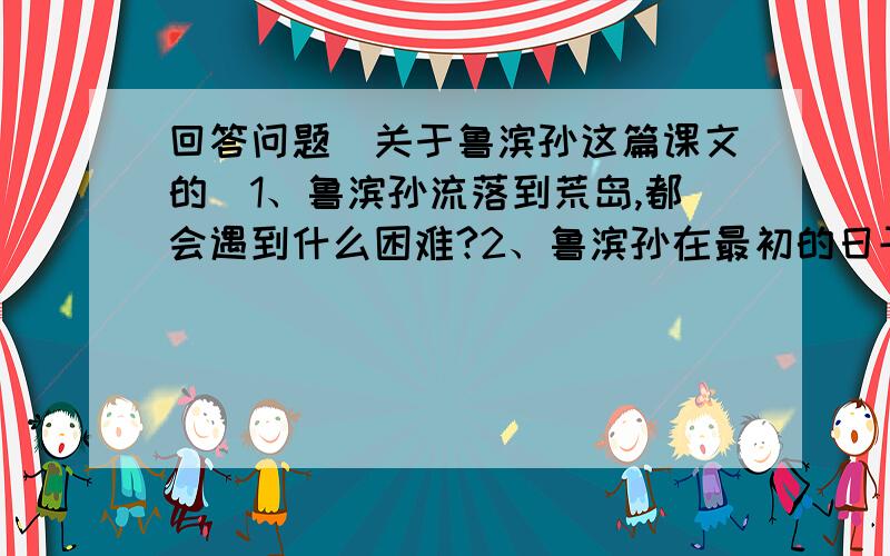 回答问题(关于鲁滨孙这篇课文的)1、鲁滨孙流落到荒岛,都会遇到什么困难?2、鲁滨孙在最初的日子里是怎样渡过难关的?3、鲁宾孙是怎样解决住的地方的?4、鲁宾孙是怎样做到自给自足的?要