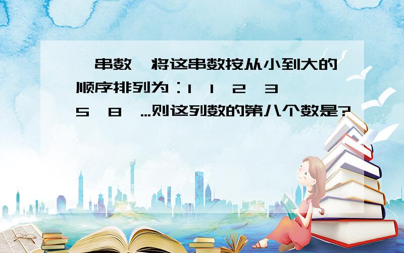 一串数,将这串数按从小到大的顺序排列为：1,1,2,3,5,8,...则这列数的第八个数是?