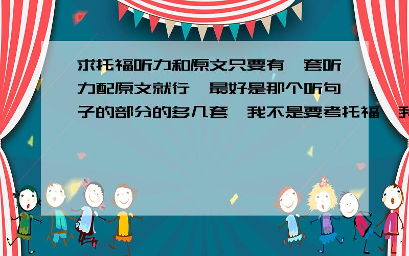 求托福听力和原文只要有一套听力配原文就行,最好是那个听句子的部分的多几套,我不是要考托福,我只是拿他来练听力.发我邮箱也行jiachang5458@163.如果好的话中追加分数最好是能有现成的,不