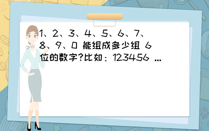 1、2、3、4、5、6、7、8、9、0 能组成多少组 6位的数字?比如：123456 ...