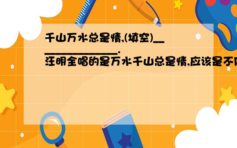 千山万水总是情,(填空)_______________.汪明全唱的是万水千山总是情,应该是不同的吧?