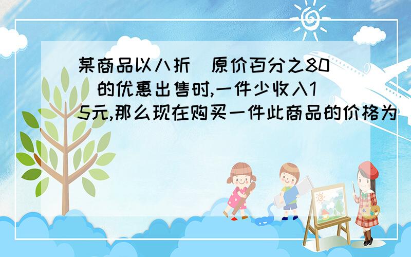 某商品以八折（原价百分之80）的优惠出售时,一件少收入15元,那么现在购买一件此商品的价格为（ ） （又来一个,