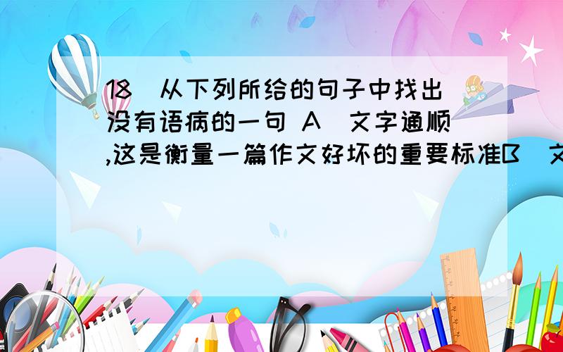 18．从下列所给的句子中找出没有语病的一句 A．文字通顺,这是衡量一篇作文好坏的重要标准B．文字是否通顺,这是衡量一篇作文好坏的重要标准C．文字是否通顺,这是衡量一篇好的作文的重