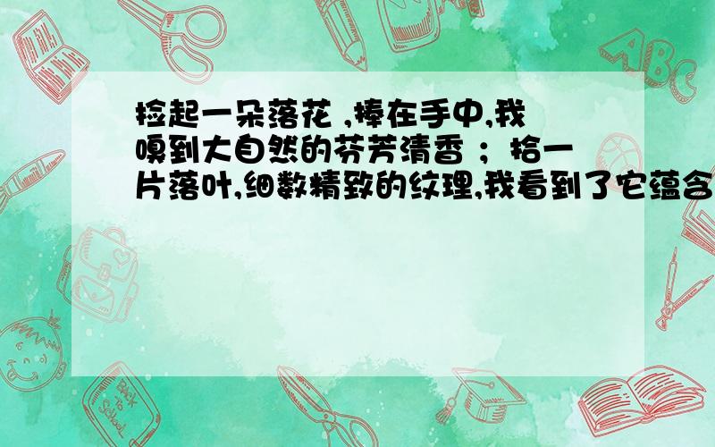 捡起一朵落花 ,捧在手中,我嗅到大自然的芬芳清香 ；拾一片落叶,细数精致的纹理,我看到了它蕴含的生命奥秘；捧起一块石头,轻轻敲击,我听见了远古火山爆发的声浪,听见时间的隆隆回声 .