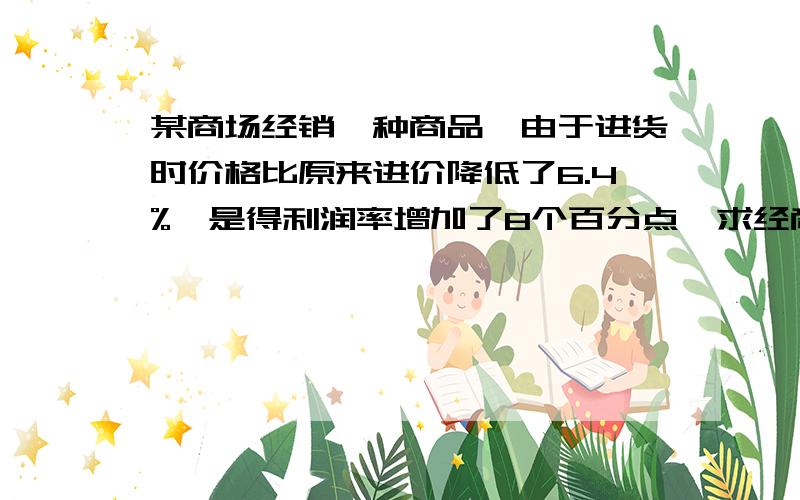 某商场经销一种商品,由于进货时价格比原来进价降低了6.4%,是得利润率增加了8个百分点,求经商这种商品原来的利润率是多少?