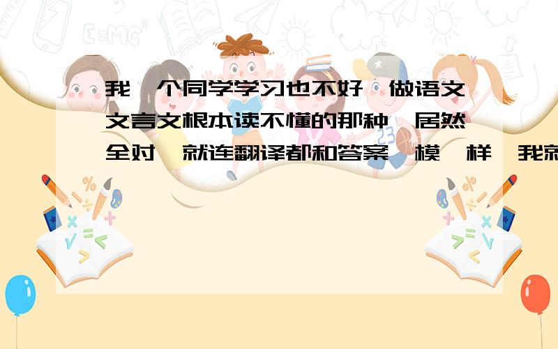 我一个同学学习也不好,做语文文言文根本读不懂的那种,居然全对,就连翻译都和答案一模一样,我就是读了也读不懂,还是全错,翻译就得3分(18满)怎么办呀