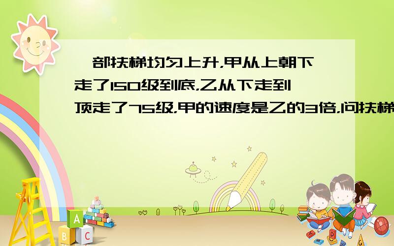 一部扶梯均匀上升，甲从上朝下走了150级到底，乙从下走到顶走了75级，甲的速度是乙的3倍，问扶梯有多少级？