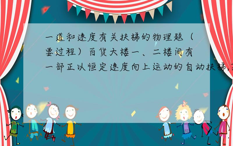 一道和速度有关扶梯的物理题（要过程）百货大楼一、二楼间有一部正以恒定速度向上运动的自动扶梯,某人以相对扶梯的速度v沿扶梯从一楼向上跑,数的梯子有x级,到二楼后他又反过来以相